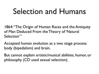 Selection and Humans
1864: “The Origin of Human Races and the Antiquity
of Man Deduced From the Theory of ‘Natural
Selection’”
Accepted human evolution as a two stage process:
body (bipedalism) and brain.
But cannot explain artistic/musical abilities, humor, or
philosophy (CD used sexual selection).
 