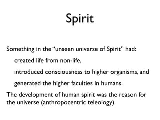 Spirit

Something in the “unseen universe of Spirit” had:
  created life from non-life,
  introduced consciousness to higher organisms, and
  generated the higher faculties in humans.
The development of human spirit was the reason for
the universe (anthropocentric teleology)
 