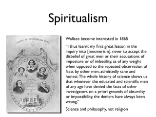 Spiritualism
   Wallace become interested in 1865
   “I thus learnt my ﬁrst great lesson in the
   inquiry into [mesmerism], never to accept the
   disbelief of great men or their accusations of
   imposture or of imbecility, as of any weight
   when opposed to the repeated observation of
   facts by other men, admittedly sane and
   honest. The whole history of science shows us
   that whenever the educated and scientiﬁc men
   of any age have denied the facts of other
   investigators on a priori grounds of absurdity
   or impossibility, the deniers have always been
   wrong.”
   Science and philosophy, not religion
 