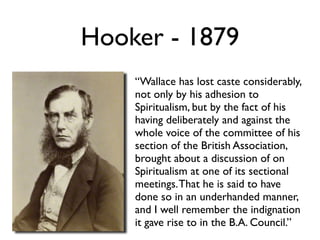 Hooker - 1879
    “Wallace has lost caste considerably,
    not only by his adhesion to
    Spiritualism, but by the fact of his
    having deliberately and against the
    whole voice of the committee of his
    section of the British Association,
    brought about a discussion of on
    Spiritualism at one of its sectional
    meetings. That he is said to have
    done so in an underhanded manner,
    and I well remember the indignation
    it gave rise to in the B.A. Council.”
 