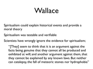 Wallace
Spiritualism could explain historical events and provide a
moral theory
Spiritualism was testable and veriﬁable
Scientists have wrongly ignore the evidence for spiritualism;
   “[They] seem to think that it is an argument against the
   facts being genuine that they cannot all be produced and
   exhibited at will; and another argument against them, that
   they cannot be explained by any known laws. But neither
   can catalepsy, the fall of meteoric stones nor hydrophobia”
 
