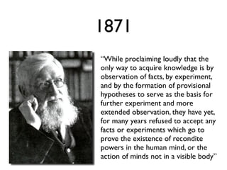1871
“While proclaiming loudly that the
only way to acquire knowledge is by
observation of facts, by experiment,
and by the formation of provisional
hypotheses to serve as the basis for
further experiment and more
extended observation, they have yet,
for many years refused to accept any
facts or experiments which go to
prove the existence of recondite
powers in the human mind, or the
action of minds not in a visible body”
 