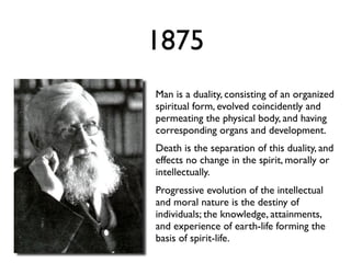 1875
Man is a duality, consisting of an organized
spiritual form, evolved coincidently and
permeating the physical body, and having
corresponding organs and development.
Death is the separation of this duality, and
effects no change in the spirit, morally or
intellectually.
Progressive evolution of the intellectual
and moral nature is the destiny of
individuals; the knowledge, attainments,
and experience of earth-life forming the
basis of spirit-life.
 