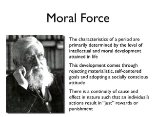 Moral Force
   The characteristics of a period are
   primarily determined by the level of
   intellectual and moral development
   attained in life
   This development comes through
   rejecting materialistic, self-centered
   goals and adopting a socially conscious
   attitude
   There is a continuity of cause and
   effect in nature such that an individual’s
   actions result in “just” rewards or
   punishment
 