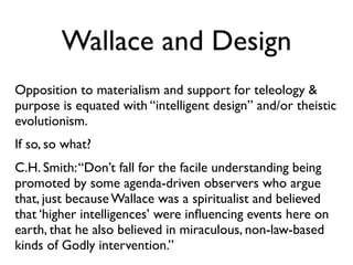 Wallace and Design
Opposition to materialism and support for teleology &
purpose is equated with “intelligent design” and/or theistic
evolutionism.
If so, so what?
C.H. Smith: “Don’t fall for the facile understanding being
promoted by some agenda-driven observers who argue
that, just because Wallace was a spiritualist and believed
that ‘higher intelligences’ were inﬂuencing events here on
earth, that he also believed in miraculous, non-law-based
kinds of Godly intervention.”
 
