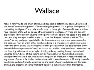Wallace
Now, in referring to the origin of man, and its possible determining causes, I have used
the words "some other power" - "some intelligent power" - "a superior intelligence" - "a
controlling intelligence," and only in reference to the origin of universal forces and laws
have I spoken of the will or power of "one Supreme Intelligence." These are the only
expressions I have used in alluding to the power which I believe has acted in the case of
man, and they were purposely chosen to show, that I reject the hypothesis of "ﬁrst
causes" for any and every special effect in the universe, except in the same sense that
the action of man or of any other intelligent being is a ﬁrst cause. In using such terms I
wished to show plainly, that I contemplated the possibility that the development of the
essentially human portions of man's structure and intellect may have been determined by
the directing inﬂuence of some higher intelligent beings, acting through natural and
universal laws. A belief of this nature may or may not have a foundation, but it is an
intelligible theory, and is not, in its nature, incapable of proof; and it rests on facts and
arguments of an exactly similar kind to those, which would enable a sufﬁciently powerful
intellect to deduce, from the existence on the earth of cultivated plants and domestic
animals, the presence of some intelligent being of a higher nature than themselves.
 