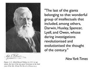 "The last of the giants
belonging to that wonderful
group of intellectuals that
included, among others,
Darwin, Huxley, Spencer,
Lyell, and Owen, whose
daring investigations
revolutionised and
evolutionised the thought
of the century."

             New York Times
 