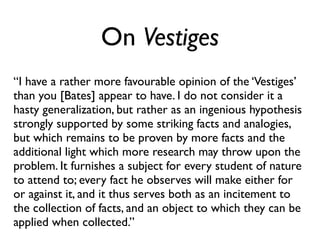 On Vestiges
“I have a rather more favourable opinion of the ‘Vestiges’
than you [Bates] appear to have. I do not consider it a
hasty generalization, but rather as an ingenious hypothesis
strongly supported by some striking facts and analogies,
but which remains to be proven by more facts and the
additional light which more research may throw upon the
problem. It furnishes a subject for every student of nature
to attend to; every fact he observes will make either for
or against it, and it thus serves both as an incitement to
the collection of facts, and an object to which they can be
applied when collected.”
 