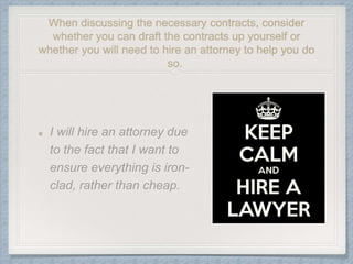 When discussing the necessary contracts, consider
whether you can draft the contracts up yourself or
whether you will need to hire an attorney to help you do
so.
 