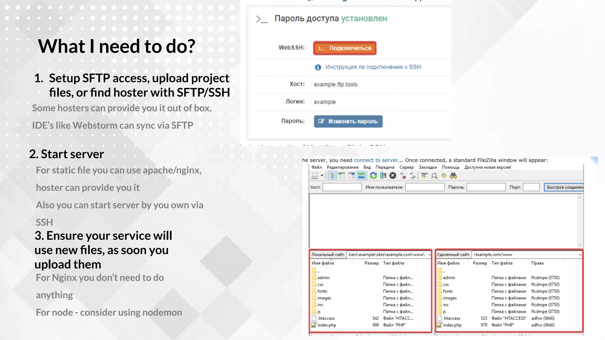 Some hosters can provide you it out of box,
IDE’s like Webstorm can sync via SFTP
1. Setup SFTP access, upload project
ﬁles, or ﬁnd hoster with SFTP/SSH
What I need to do?
For static ﬁle you can use apache/nginx,
hoster can provide you it
Also you can start server by you own via
SSH
2. Start server
For Nginx you don’t need to do
anything
For node - consider using nodemon
3. Ensure your service will
use new ﬁles, as soon you
upload them
 