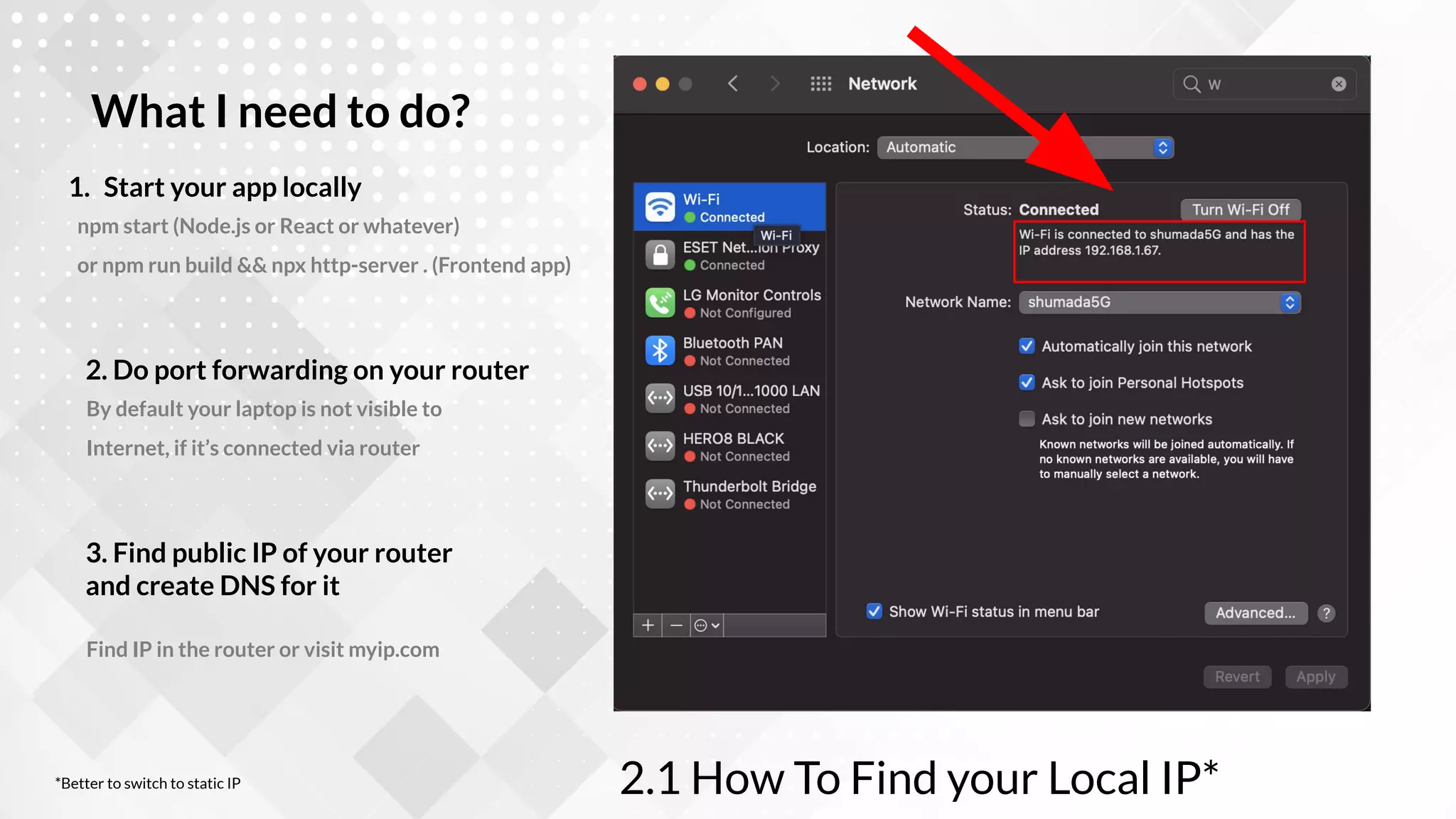 npm start (Node.js or React or whatever)
or npm run build && npx http-server . (Frontend app)
1. Start your app locally
What I need to do?
By default your laptop is not visible to
Internet, if it’s connected via router
2. Do port forwarding on your router
Find IP in the router or visit myip.com
3. Find public IP of your router
and create DNS for it
2.1 How To Find your Local IP*
*Better to switch to static IP
 