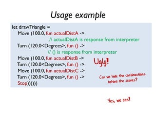 Usage example
let drawTriangle =
Move (100.0, fun actualDistA ->
// actualDistA is response from interpreter
Turn (120.0<Degrees>, fun () ->
// () is response from interpreter
Move (100.0, fun actualDistB ->
Turn (120.0<Degrees>, fun () ->
Move (100.0, fun actualDistC ->
Turn (120.0<Degrees>, fun () ->
Stop))))))
Ugly!
 
