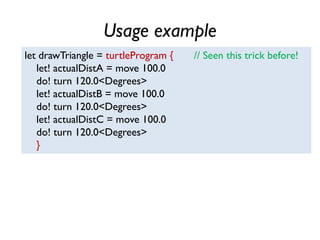 Usage example
let drawTriangle = turtleProgram { // Seen this trick before!
let! actualDistA = move 100.0
do! turn 120.0<Degrees>
let! actualDistB = move 100.0
do! turn 120.0<Degrees>
let! actualDistC = move 100.0
do! turn 120.0<Degrees>
}
 