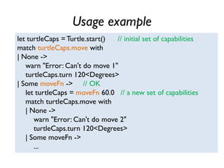Usage example
let turtleCaps = Turtle.start() // initial set of capabilities
match turtleCaps.move with
| None ->
warn "Error: Can't do move 1"
turtleCaps.turn 120<Degrees>
| Some moveFn -> // OK
let turtleCaps = moveFn 60.0 // a new set of capabilities
match turtleCaps.move with
| None ->
warn "Error: Can't do move 2"
turtleCaps.turn 120<Degrees>
| Some moveFn ->
...
 
