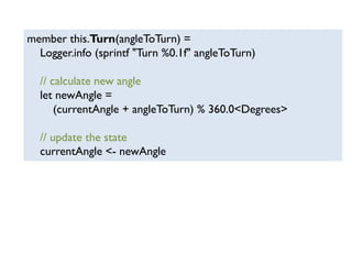 member this.Turn(angleToTurn) =
Logger.info (sprintf "Turn %0.1f" angleToTurn)
// calculate new angle
let newAngle =
(currentAngle + angleToTurn) % 360.0<Degrees>
// update the state
currentAngle <- newAngle
 
