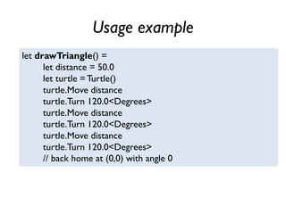 Usage example
let drawTriangle() =
let distance = 50.0
let turtle =Turtle()
turtle.Move distance
turtle.Turn 120.0<Degrees>
turtle.Move distance
turtle.Turn 120.0<Degrees>
turtle.Move distance
turtle.Turn 120.0<Degrees>
// back home at (0,0) with angle 0
 