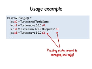 Usage example
let drawTriangle() =
let s0 =Turtle.initialTurtleState
let s1 =Turtle.move 50.0 s0
let s2 =Turtle.turn 120.0<Degrees> s1
let s3 =Turtle.move 50.0 s2
...
Passing state around is
annoying and ugly!
 
