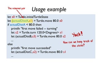 Usage example
let s0 = Turtle.initialTurtleState
let (actualDistA,s1) = Turtle.move 80.0 s0
if actualDistA < 80.0 then
printfn "first move failed -- turning"
let s2 =Turtle.turn 120.0<Degrees> s1
let (actualDistB,s3) = Turtle.move 80.0 s2
...
else
printfn "first move succeeded"
let (actualDistC,s2) = Turtle.move 80.0 s1
...
The returned pair
 