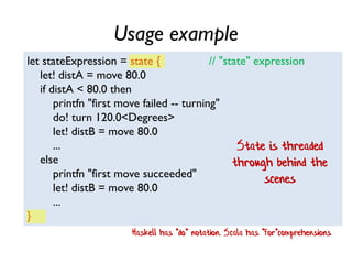 Usage example
let stateExpression = state { // "state" expression
let! distA = move 80.0
if distA < 80.0 then
printfn "first move failed -- turning"
do! turn 120.0<Degrees>
let! distB = move 80.0
...
else
printfn "first move succeeded"
let! distB = move 80.0
...
}
State is threaded
through behind the
scenes
Haskell has "do" notation. Scala has "for"comprehensions
 