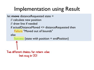 let move distanceRequested state =
// calculate new position
// draw line if needed
if actualDistanceMoved <> distanceRequested then
Failure "Moved out of bounds"
else
Success {state with position = endPosition}
Two different choices for return value
(not easy in OO)
Implementation using Result
 
