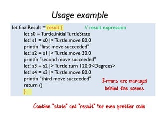 Usage example
let finalResult = result { // result expression
let s0 = Turtle.initialTurtleState
let! s1 = s0 |> Turtle.move 80.0
printfn "first move succeeded"
let! s2 = s1 |> Turtle.move 30.0
printfn "second move succeeded"
let! s3 = s2 |> Turtle.turn 120.0<Degrees>
let! s4 = s3 |> Turtle.move 80.0
printfn "third move succeeded"
return ()
}
Errors are managed
behind the scenes
Combine "state" and "result" for even prettier code
 