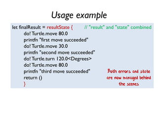 Usage example
let finalResult = resultState { // "result" and "state" combined
do! Turtle.move 80.0
printfn "first move succeeded"
do! Turtle.move 30.0
printfn "second move succeeded"
do! Turtle.turn 120.0<Degrees>
do! Turtle.move 80.0
printfn "third move succeeded"
return ()
}
Both errors and state
are now managed behind
the scenes
 