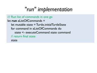 "run" implementation
/// Run list of commands in one go
let run aListOfCommands =
let mutable state = Turtle.initialTurtleState
for command in aListOfCommands do
state <- executeCommand state command
// return final state
state
 
