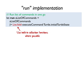 "run" implementation
/// Run list of commands in one go
let run aListOfCommands =
aListOfCommands
|> List.fold executeCommand Turtle.initialTurtleState
Use built-in collection functions
where possible
 