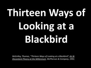 Thirteen Ways of
Looking at a
Blackbird
McEvilley, Thomas, “Thirteen Ways of Looking at a Blackbird”, Art &
Discontent:Theory at the Millennium. McPherson & Company. 1993.
 