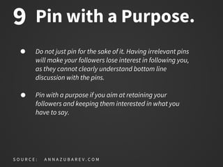 Pin with a Purpose.
Do not just pin for the sake of it. Having irrelevant pins
will make your followers lose interest in following you,
as they cannot clearly understand bottom line
discussion with the pins.
Pin with a purpose if you aim at retaining your
followers and keeping them interested in what you
have to say.
S O U R C E : A N N A Z U B A R E V . C O M
9
 