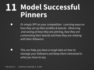 Model Successful
Pinners
Or simply SPY on your competition. Learning ways on
how they set up their profiles & boards. Observing
and seeing at how they are pinning, how they are
customizing their boards and how they are relating
with their followers.
This can help you have a rough idea on how to
manage your followers and keep them interested in
what you have to say.
S O U R C E : A N N A Z U B A R E V . C O M
11
 