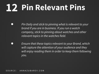Pin Relevant Pins
Pin Daily and stick to pinning what is relevant to your
brand if you are in business. If you run a watch
company, stick to pinning about watches and other
relevant topics in the watches field.
Ensure that these topics relevant to your Brand, which
will capture the attention of your audience and they
will enjoy reading them in order to keep them following
you.
S O U R C E : A N N A Z U B A R E V . C O M
12
 