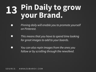 Pin Daily to grow
your Brand.
Pinning daily will enable you to promote yourself
on Pinterest.
This means that you have to spend time looking
for great images to add to your boards.
You can also repin images from the ones you
follow or by scrolling through the newsfeed.
S O U R C E : A N N A Z U B A R E V . C O M
13
 