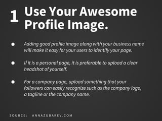 Use Your Awesome
Profile Image.
Adding good profile image along with your business name
will make it easy for your users to identify your page.
If it is a personal page, it is preferable to upload a clear
headshot of yourself.
For a company page, upload something that your
followers can easily recognize such as the company logo,
a tagline or the company name.
S O U R C E : A N N A Z U B A R E V . C O M
1
 