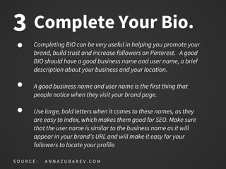 Complete Your Bio.
Completing BIO can be very useful in helping you promote your
brand, build trust and increase followers on Pinterest. A good
BIO should have a good business name and user name, a brief
description about your business and your location.
A good business name and user name is the first thing that
people notice when they visit your brand page.
Use large, bold letters when it comes to these names, as they
are easy to index, which makes them good for SEO. Make sure
that the user name is similar to the business name as it will
appear in your brand’s URL and will make it easy for your
followers to locate your profile.
S O U R C E : A N N A Z U B A R E V . C O M
3
 