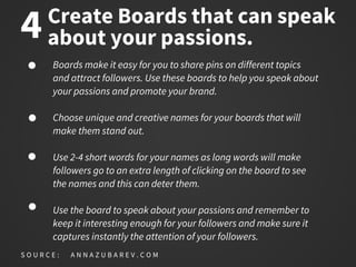 Create Boards that can speak
about your passions.
Boards make it easy for you to share pins on different topics
and attract followers. Use these boards to help you speak about
your passions and promote your brand.
Choose unique and creative names for your boards that will
make them stand out.
Use 2-4 short words for your names as long words will make
followers go to an extra length of clicking on the board to see
the names and this can deter them.
Use the board to speak about your passions and remember to
keep it interesting enough for your followers and make sure it
captures instantly the attention of your followers.
S O U R C E : A N N A Z U B A R E V . C O M
4
 