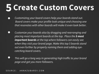 Create Custom Covers
Customizing your board covers help your boards stand out.
Board covers make your profile look unique and choosing one
that resonates with other boards will make it even look better.
Customize your boards also by dragging and rearranging and
placing most important boards at the top. Place the 5 most
important boards at the top where followers can easily see
when they visit your brand page. Make this top 5 boards stand
out even further by properly naming them and adding eye-
catching board covers.
This will go a long way in generating high traffic to your brand
page and get you more followers.
S O U R C E : A N N A Z U B A R E V . C O M
5
 