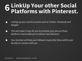 LinkUp Your other Social
Platforms with Pinterest.
Linking up your social accounts such as Twitter, Facebook and
Google+
This will make it easy for you to promote your pins on these
platforms and enable you to attract new followers.
Your location will help your followers especially those within your
locality to connect with you.
S O U R C E : A N N A Z U B A R E V . C O M
6
 