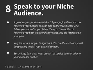 Speak to your Niche
Audience.
A great way to get started at this is by engaging those who are
following your boards. You can also connect with those who
follow you back after you follow them, as their action of
following you back is also indicative that they are interested in
your pins.
Very important for you to figure out Who are the audience you’ll
be speaking to with your original content.
Secondary, figure out what product or service you can offer to
your audience (Niche)
S O U R C E : A N N A Z U B A R E V . C O M
8
 