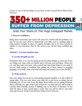 success is one of the last things in your brain. (Calm Yourself Down When You're
Nervous)
3. Increase confidence:
Being more trustworthy and secure will cause less trouble with the problems you
face. If you do some effort to demonstrate your faith, such as standing right, to
bring positive thoughts in place of negative thoughts and to be more specific in
relation to your decisions, then by this process you will feel more confident and
calm.
Method 5 - Let your emotions show
1. Let the thoughts go out:
Sometimes there is no cure for giving up the brooding feelings to come out. If you
are feeling very tense, then cry bitterly and it will ease your problems. When you
cry, and then wipe your tears, calm yourself and start doing whatever you need. If
you are really tensed or troubled, then getting rid of those intense or troubling
emotions can actually clean your mind and body and prepare you to face the day.
2. Write it down:
One more thing you can do to avoid getting annoyed regularly is to add a habit of
typing diary. You can write about your daily life or just focus on things that are
bothering you. If you write down the things about which you are getting bothered,
then it will help you gain control and perspective on them and you will be able to
consider them rationally instead of thinking only on the basis of emotions. If you
write the diary at least several times a week, then you will be able to stay more
calm and focused. (Calm Yourself Down When You're Nervous)
 