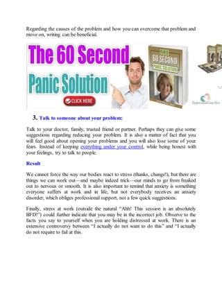 Regarding the causes of the problem and how you can overcome that problem and
move on, writing can be beneficial.
3. Talk to someone about your problem:
Talk to your doctor, family, trusted friend or partner. Perhaps they can give some
suggestions regarding reducing your problem. It is also a matter of fact that you
will feel good about opening your problems and you will also lose some of your
fears. Instead of keeping everything under your control, while being honest with
your feelings, try to talk to people.
Result
We cannot force the way our bodies react to stress (thanks, change!), but there are
things we can work out—and maybe indeed trick—our minds to go from freaked
out to nervous or smooth. It is also important to remind that anxiety is something
everyone suffers at work and in life, but not everybody receives an anxiety
disorder, which obliges professional support, not a few quick suggestions.
Finally, stress at work (outside the natural “Ahh! This session is an absolutely
BFD!”) could further indicate that you may be in the incorrect job. Observe to the
facts you say to yourself when you are holding distressed at work. There is an
extensive controversy between “I actually do not want to do this” and “I actually
do not require to fail at this.
 