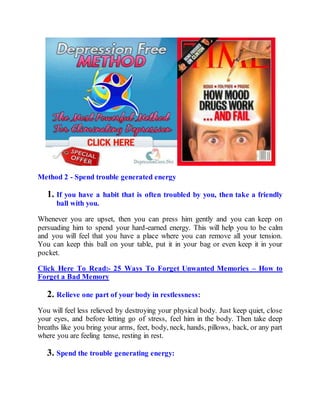 Method 2 - Spend trouble generated energy
1. If you have a habit that is often troubled by you, then take a friendly
ball with you.
Whenever you are upset, then you can press him gently and you can keep on
persuading him to spend your hard-earned energy. This will help you to be calm
and you will feel that you have a place where you can remove all your tension.
You can keep this ball on your table, put it in your bag or even keep it in your
pocket.
Click Here To Read:- 25 Ways To Forget Unwanted Memories – How to
Forget a Bad Memory
2. Relieve one part of your body in restlessness:
You will feel less relieved by destroying your physical body. Just keep quiet, close
your eyes, and before letting go of stress, feel him in the body. Then take deep
breaths like you bring your arms, feet, body, neck, hands, pillows, back, or any part
where you are feeling tense, resting in rest.
3. Spend the trouble generating energy:
 