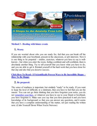 Method 3 - Dealing with future events
1. Worry
If you are worried about who you are ready for, feel that you can break off the
relationship with your boyfriend, present in the classroom, or job interview. Now it
is one thing to be prepared - studies, exercises, whatever you have to say is well-
known - but when you enter the room, feeling confident and self-confident, there is
absolutely another thing. Try to tell yourself that you know what you have to do,
and you are able to get it. Remind yourself of the hard work that you have done for
that day and also that you deserve success.
Click Here To Read:- 15 ScientificallyProven Ways to Be Incredibly Happy –
How To Be Happy
2. Be prepared:
The sense of readiness is important, but similarly "ready" to be ready. If you want
to keep the level of difficulty at a minimum, then you have to feel that you are the
master. You can not go there thinking that you have forgotten your notes, you do
not remember your lines, or whatever you have to say to your friend or boyfriend,
you have forgotten it. Make sure you say that you have practiced it and you have
knowledge of its background so that you can answer any questions, and it seems
that you have a complete understanding of the matter, not just reading the written
note. (Calm Yourself Down When You're Nervous)
 