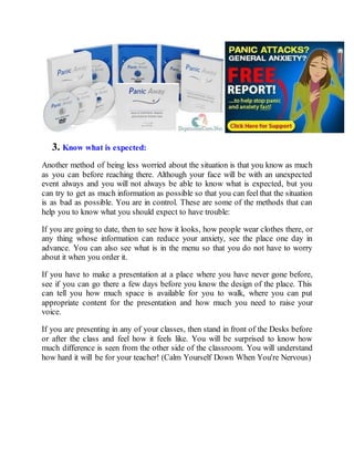 3. Know what is expected:
Another method of being less worried about the situation is that you know as much
as you can before reaching there. Although your face will be with an unexpected
event always and you will not always be able to know what is expected, but you
can try to get as much information as possible so that you can feel that the situation
is as bad as possible. You are in control. These are some of the methods that can
help you to know what you should expect to have trouble:
If you are going to date, then to see how it looks, how people wear clothes there, or
any thing whose information can reduce your anxiety, see the place one day in
advance. You can also see what is in the menu so that you do not have to worry
about it when you order it.
If you have to make a presentation at a place where you have never gone before,
see if you can go there a few days before you know the design of the place. This
can tell you how much space is available for you to walk, where you can put
appropriate content for the presentation and how much you need to raise your
voice.
If you are presenting in any of your classes, then stand in front of the Desks before
or after the class and feel how it feels like. You will be surprised to know how
much difference is seen from the other side of the classroom. You will understand
how hard it will be for your teacher! (Calm Yourself Down When You're Nervous)
 