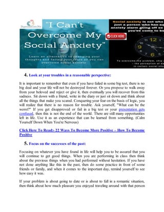 4. Look at your troubles in a reasonable perspective:
It is important to remember that even if you have failed in some big test, there is no
big deal and your life will not be destroyed forever. Or you propose to walk away
from your beloved and reject or give it, then eventually you will recover from this
sadness. Sit down with a friend, write in the diary or just sit down and think about
all the things that make you scared. Conquering your fear on the basis of logic, you
will realize that there is no reason for trouble. Ask yourself, "What can be the
worst?" If you get disapproved or fail in a big test or your presentation gets
confused, then this is not the end of the world. There are still many opportunities
left in life. Use it as an experience that can be learned from something. (Calm
Yourself Down When You're Nervous)
Click Here To Read:- 22 Ways To Become More Positive – How To Become
Positive
5. Focus on the successes of the past:
Focusing on whatever you have found in life will help you to be assured that you
will continue to get good things. When you are performing in class then think
about the previous things when you had performed without hesitation. If you have
not done anything like this in the past, then do some practice in front of some
friends or family, and when it comes to the important day, remind yourself to see
how easy it was.
If your problem is about going to date or is about to fall in a romantic situation,
then think about how much pleasure you enjoyed traveling around with that person
 