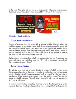 in the past. Also, also it is not wrong to be troubled - when you want someone,
then this is a natural reaction! (Calm Yourself Down When You're Nervous)
Method 4 - Think positively
1. Use positive affirmations:
Positive affirmations help you to see life in a more positive light and reduce the
problems caused by upcoming events. Only bringing positive thoughts about self
and expressing them in words can reduce your problems and help you become a
more pragmatic person. This becomes even more useful when you are about to
start an important work or just before the trouble starts. If you get used to it every
day, then you will start spending more quiet life.
Before you do something about which you are upset, just say so, "I am ready and
also worthy, even me. I will do a great job. "Or" I will be able to do very well and
there is nothing to worry about."
2. Use Positive Motion:
Try closing your eyes and trying to visualize it, because of which you are upset.
Seeing yourself coming to the room in thoughts is performing your best and giving
positive feedback to all the people around. Look at yourself in calm and calm in
imagination. When you are ready, open your eyes, and let yourself accept this
image as valuable memory. Although it may seem a bit silly, but it is a great way
to "trick" to calm them.
If you are worried about something that you have to do after getting up in the
morning, then you should practice positive more sense just before sleep, so that
 