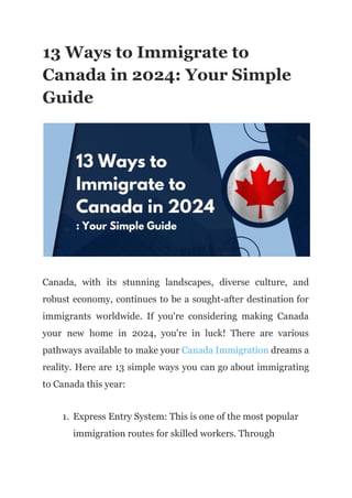13 Ways to Immigrate to
Canada in 2024: Your Simple
Guide
Canada, with its stunning landscapes, diverse culture, and
robust economy, continues to be a sought-after destination for
immigrants worldwide. If you're considering making Canada
your new home in 2024, you're in luck! There are various
pathways available to make your Canada Immigration dreams a
reality. Here are 13 simple ways you can go about immigrating
to Canada this year:
1. Express Entry System: This is one of the most popular
immigration routes for skilled workers. Through
 