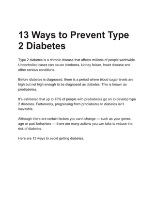13 Ways to Prevent Type
2 Diabetes
Type 2 diabetes is a chronic disease that affects millions of people worldwide.
Uncontrolled cases can cause blindness, kidney failure, heart disease and
other serious conditions.
Before diabetes is diagnosed, there is a period where blood sugar levels are
high but not high enough to be diagnosed as diabetes. This is known as
prediabetes.
It’s estimated that up to 70% of people with prediabetes go on to develop type
2 diabetes. Fortunately, progressing from prediabetes to diabetes isn’t
inevitable.
Although there are certain factors you can’t change — such as your genes,
age or past behaviors — there are many actions you can take to reduce the
risk of diabetes.
Here are 13 ways to avoid getting diabetes.
 