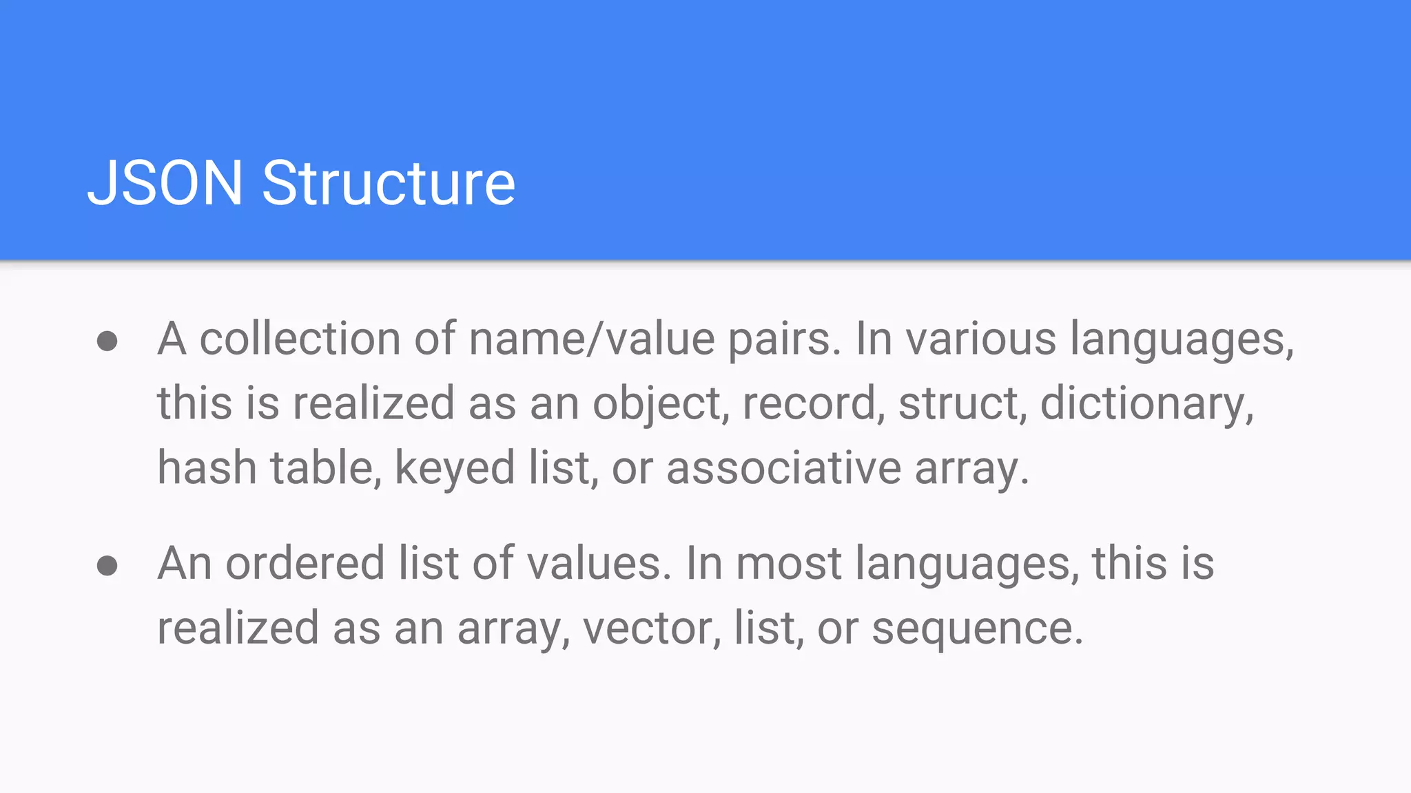 JSON Structure
● A collection of name/value pairs. In various languages,
this is realized as an object, record, struct, dictionary,
hash table, keyed list, or associative array.
● An ordered list of values. In most languages, this is
realized as an array, vector, list, or sequence.
 