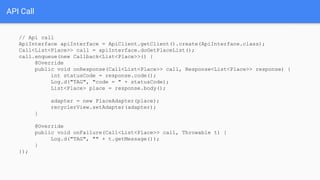 // Api call
ApiInterface apiInterface = ApiClient.getClient().create(ApiInterface.class);
Call<List<Place>> call = apiInterface.doGetPlaceList();
call.enqueue(new Callback<List<Place>>() {
@Override
public void onResponse(Call<List<Place>> call, Response<List<Place>> response) {
int statusCode = response.code();
Log.d("TAG", "code = " + statusCode);
List<Place> place = response.body();
adapter = new PlaceAdapter(place);
recyclerView.setAdapter(adapter);
}
@Override
public void onFailure(Call<List<Place>> call, Throwable t) {
Log.d("TAG", "" + t.getMessage());
}
});
API Call
 